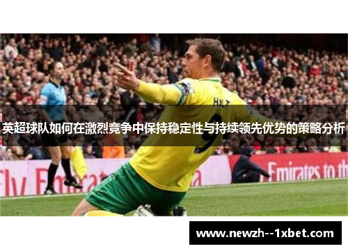 英超球队如何在激烈竞争中保持稳定性与持续领先优势的策略分析 英超球队如何在激烈竞争中保持稳定性与持续领先优势的策略分析