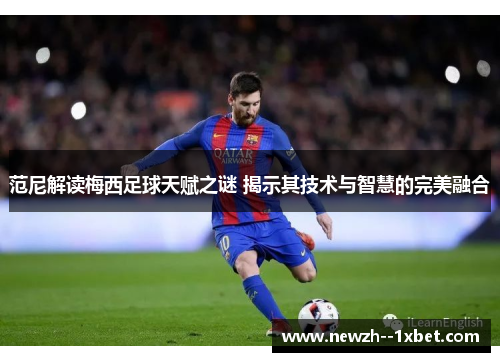 范尼解读梅西足球天赋之谜 揭示其技术与智慧的完美融合 范尼解读梅西足球天赋之谜 揭示其技术与智慧的完美融合