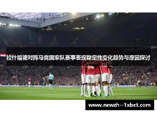 拉什福德对阵马竞国家队赛事表现稳定性变化趋势与原因探讨 拉什福德对阵马竞国家队赛事表现稳定性变化趋势与原因探讨
