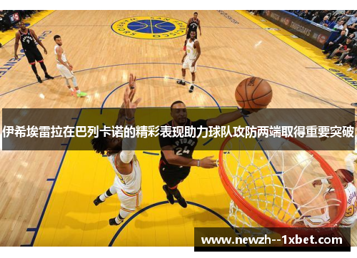 伊希埃雷拉在巴列卡诺的精彩表现助力球队攻防两端取得重要突破