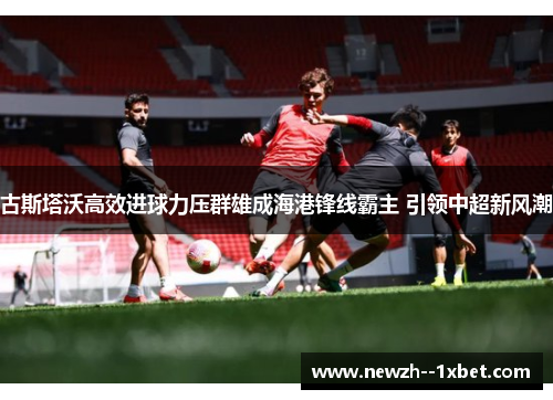 古斯塔沃高效进球力压群雄成海港锋线霸主 引领中超新风潮