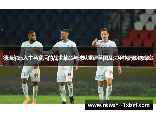 德泽尔比入主马赛后的战术革命与球队重建蓝图及法甲格局影响观察 德泽尔比入主马赛后的战术革命与球队重建蓝图及法甲格局影响观察