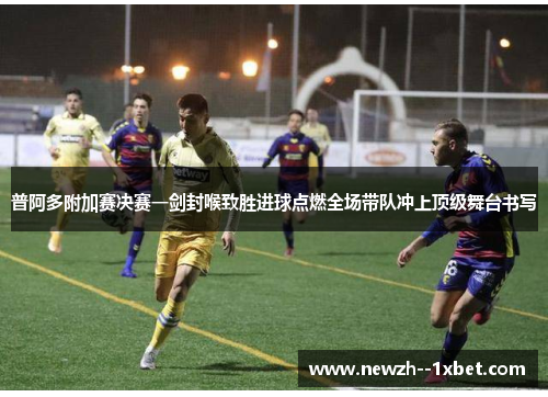 普阿多附加赛决赛一剑封喉致胜进球点燃全场带队冲上顶级舞台书写 普阿多附加赛决赛一剑封喉致胜进球点燃全场带队冲上顶级舞台书写