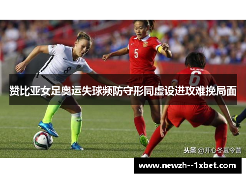 赞比亚女足奥运失球频防守形同虚设进攻难挽局面