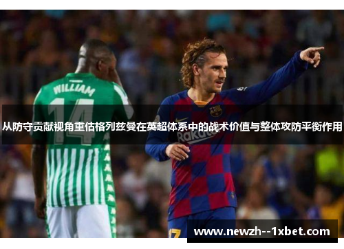 从防守贡献视角重估格列兹曼在英超体系中的战术价值与整体攻防平衡作用 从防守贡献视角重估格列兹曼在英超体系中的战术价值与整体攻防平衡作用