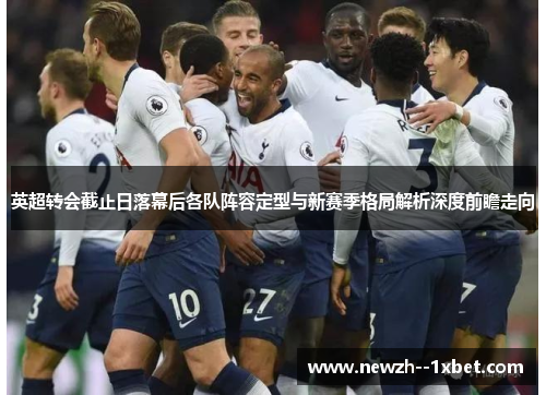 英超转会截止日落幕后各队阵容定型与新赛季格局解析深度前瞻走向 英超转会截止日落幕后各队阵容定型与新赛季格局解析深度前瞻走向