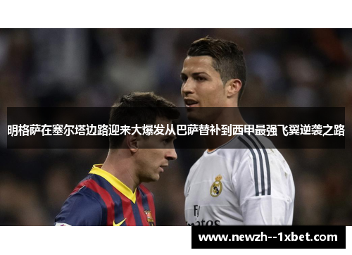 明格萨在塞尔塔边路迎来大爆发从巴萨替补到西甲最强飞翼逆袭之路 明格萨在塞尔塔边路迎来大爆发从巴萨替补到西甲最强飞翼逆袭之路