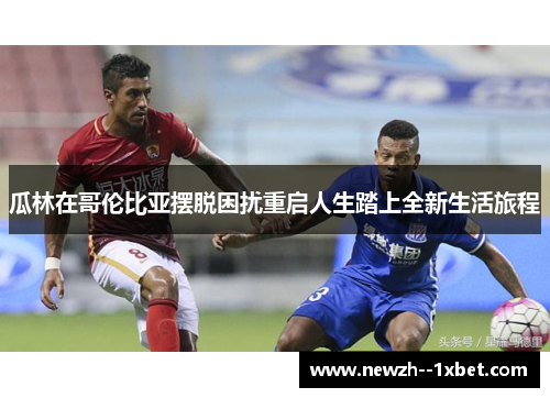 瓜林在哥伦比亚摆脱困扰重启人生踏上全新生活旅程 瓜林在哥伦比亚摆脱困扰重启人生踏上全新生活旅程