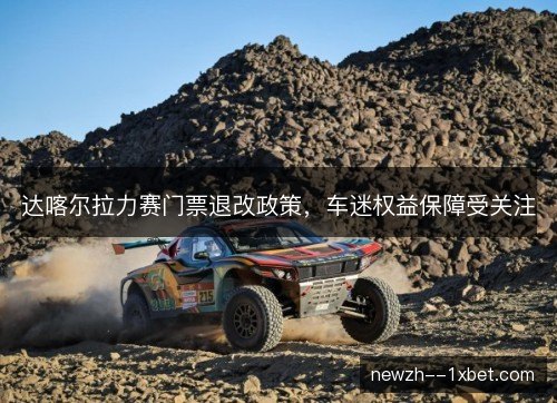 达喀尔拉力赛门票退改政策,车迷权益保障受关注 达喀尔拉力赛门票退改政策,车迷权益保障受关注